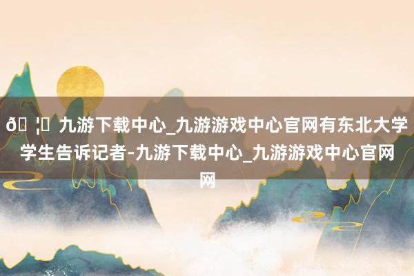 🦄九游下载中心_九游游戏中心官网有东北大学学生告诉记者-九游下载中心_九游游戏中心官网