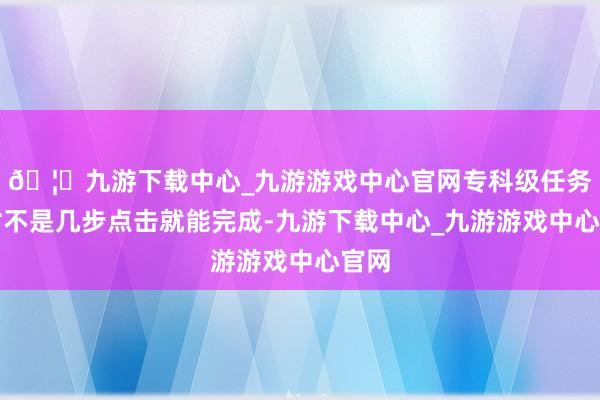 🦄九游下载中心_九游游戏中心官网专科级任务时时不是几步点击就能完成-九游下载中心_九游游戏中心官网