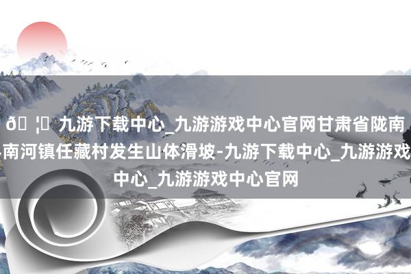 🦄九游下载中心_九游游戏中心官网甘肃省陇南市宕昌县南河镇任藏村发生山体滑坡-九游下载中心_九游游戏中心官网