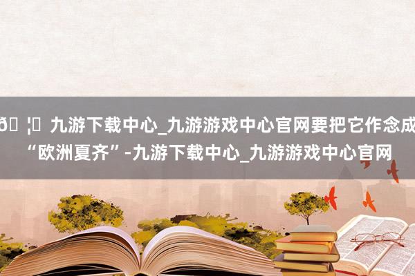 🦄九游下载中心_九游游戏中心官网要把它作念成“欧洲夏齐”-九游下载中心_九游游戏中心官网