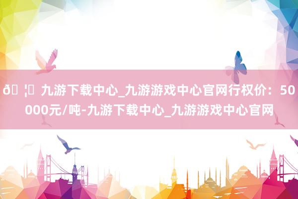 🦄九游下载中心_九游游戏中心官网　　行权价：50000元/吨-九游下载中心_九游游戏中心官网