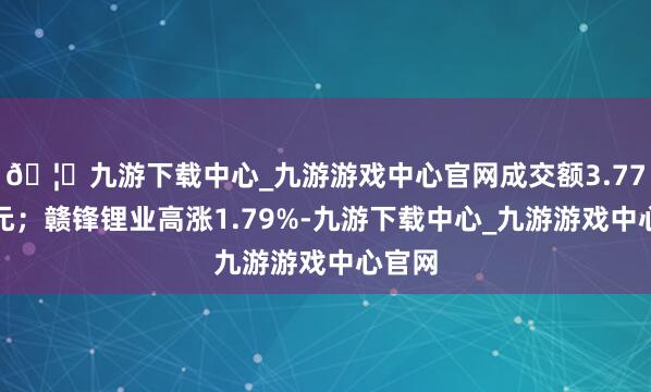 🦄九游下载中心_九游游戏中心官网成交额3.77亿港元；赣锋锂业高涨1.79%-九游下载中心_九游游戏中心官网