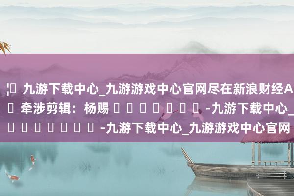 🦄九游下载中心_九游游戏中心官网尽在新浪财经APP            						牵涉剪辑：杨赐 							-九游下载中心_九游游戏中心官网