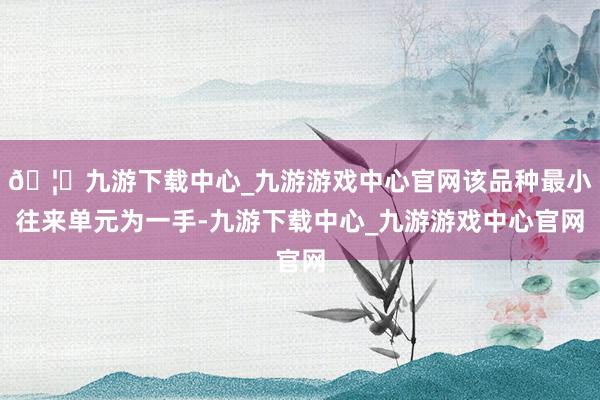 🦄九游下载中心_九游游戏中心官网该品种最小往来单元为一手-九游下载中心_九游游戏中心官网