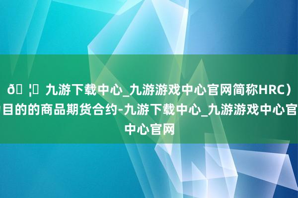 🦄九游下载中心_九游游戏中心官网简称HRC)为目的的商品期货合约-九游下载中心_九游游戏中心官网