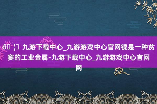 🦄九游下载中心_九游游戏中心官网镍是一种贫窭的工业金属-九游下载中心_九游游戏中心官网