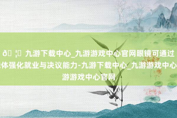 🦄九游下载中心_九游游戏中心官网眼镜可通过智能体强化就业与决议能力-九游下载中心_九游游戏中心官网