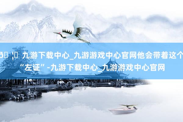 🦄九游下载中心_九游游戏中心官网他会带着这个“左证”-九游下载中心_九游游戏中心官网
