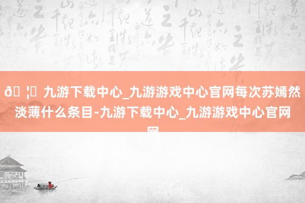 🦄九游下载中心_九游游戏中心官网每次苏嫣然淡薄什么条目-九游下载中心_九游游戏中心官网