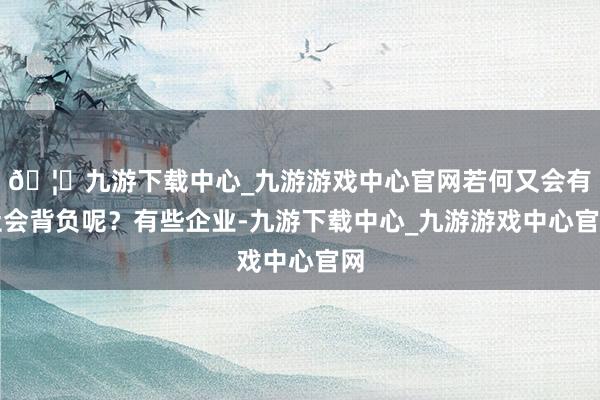 🦄九游下载中心_九游游戏中心官网若何又会有社会背负呢?有些企业-九游下载中心_九游游戏中心官网
