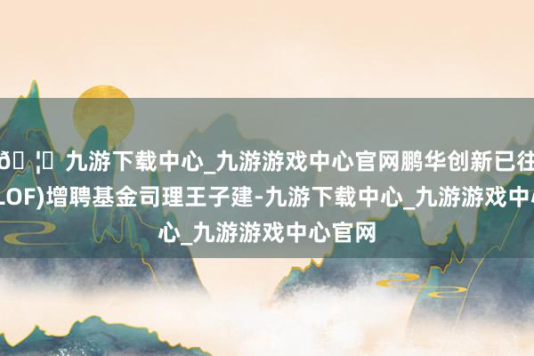🦄九游下载中心_九游游戏中心官网鹏华创新已往搀杂(LOF)增聘基金司理王子建-九游下载中心_九游游戏中心官网