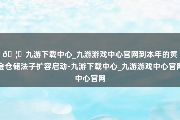 🦄九游下载中心_九游游戏中心官网到本年的黄金仓储法子扩容启动-九游下载中心_九游游戏中心官网