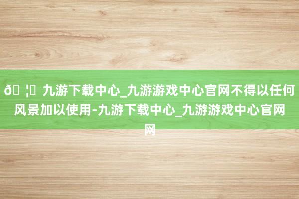🦄九游下载中心_九游游戏中心官网不得以任何风景加以使用-九游下载中心_九游游戏中心官网