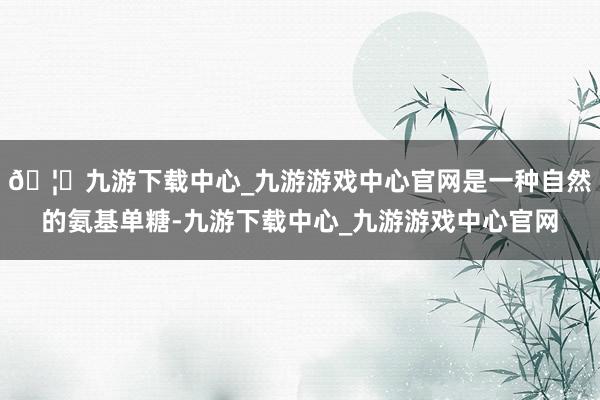🦄九游下载中心_九游游戏中心官网是一种自然的氨基单糖-九游下载中心_九游游戏中心官网