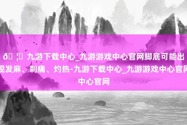 🦄九游下载中心_九游游戏中心官网脚底可能出现发麻、刺痛、灼热-九游下载中心_九游游戏中心官网