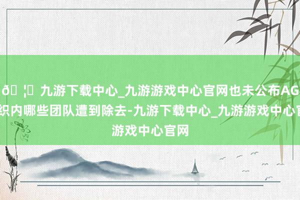 🦄九游下载中心_九游游戏中心官网也未公布AGI组织内哪些团队遭到除去-九游下载中心_九游游戏中心官网
