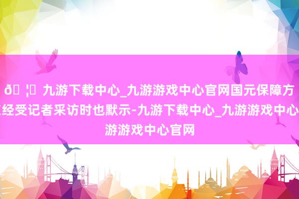🦄九游下载中心_九游游戏中心官网国元保障方面在经受记者采访时也默示-九游下载中心_九游游戏中心官网