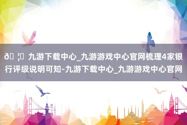 🦄九游下载中心_九游游戏中心官网　　梳理4家银行评级说明可知-九游下载中心_九游游戏中心官网
