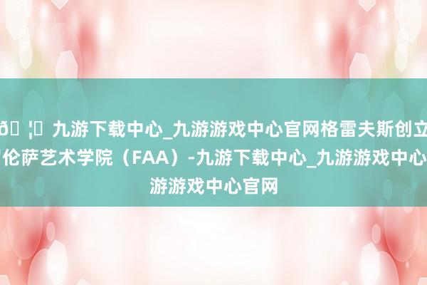 🦄九游下载中心_九游游戏中心官网格雷夫斯创立佛罗伦萨艺术学院（FAA）-九游下载中心_九游游戏中心官网