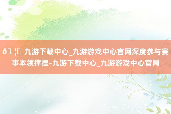 🦄九游下载中心_九游游戏中心官网深度参与赛事本领撑捏-九游下载中心_九游游戏中心官网