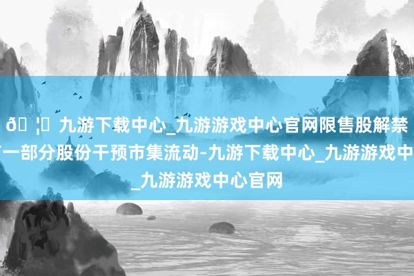 🦄九游下载中心_九游游戏中心官网限售股解禁后会有一部分股份干预市集流动-九游下载中心_九游游戏中心官网