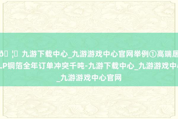 🦄九游下载中心_九游游戏中心官网举例①高端居品HVLP铜箔全年订单冲突千吨-九游下载中心_九游游戏中心官网
