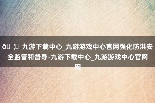 🦄九游下载中心_九游游戏中心官网强化防洪安全监管和督导-九游下载中心_九游游戏中心官网