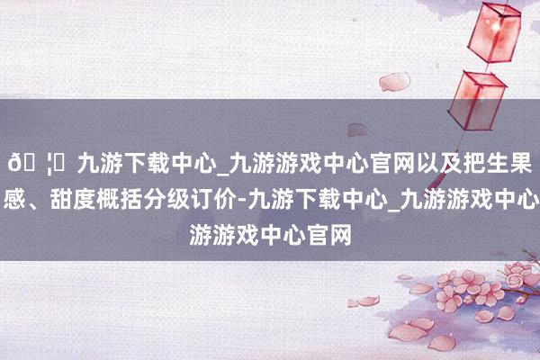 🦄九游下载中心_九游游戏中心官网以及把生果按口感、甜度概括分级订价-九游下载中心_九游游戏中心官网