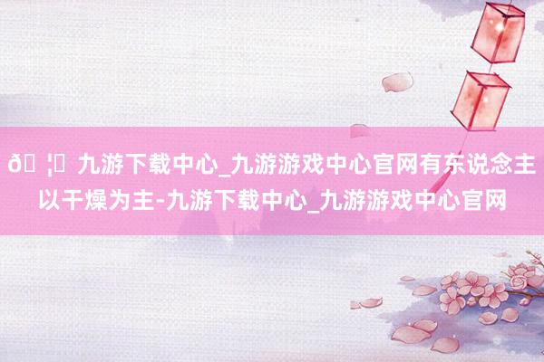 🦄九游下载中心_九游游戏中心官网有东说念主以干燥为主-九游下载中心_九游游戏中心官网