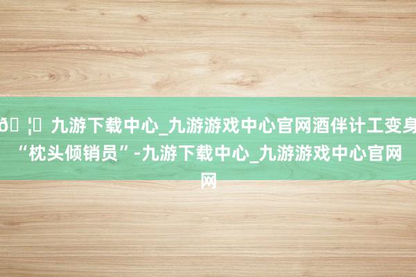 🦄九游下载中心_九游游戏中心官网酒伴计工变身“枕头倾销员”-九游下载中心_九游游戏中心官网