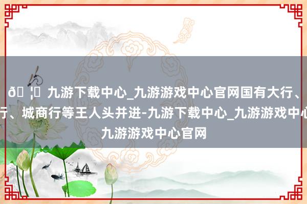 🦄九游下载中心_九游游戏中心官网国有大行、股份行、城商行等王人头并进-九游下载中心_九游游戏中心官网