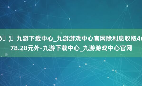🦄九游下载中心_九游游戏中心官网除利息收取4678.28元外-九游下载中心_九游游戏中心官网