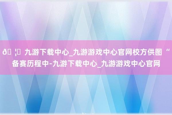🦄九游下载中心_九游游戏中心官网校方供图 “备赛历程中-九游下载中心_九游游戏中心官网