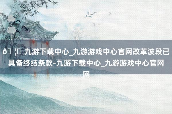 🦄九游下载中心_九游游戏中心官网改革波段已具备终结条款-九游下载中心_九游游戏中心官网