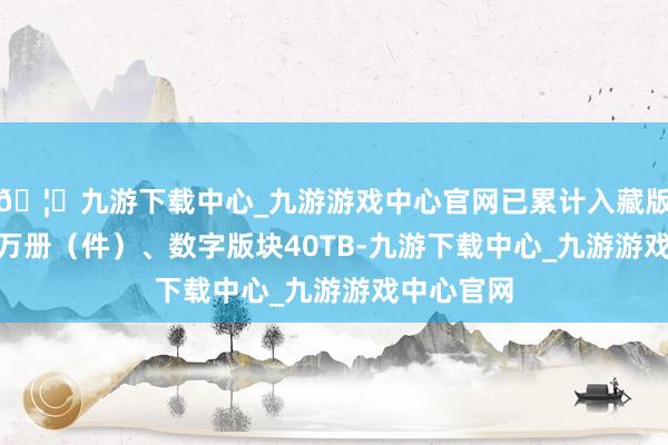 🦄九游下载中心_九游游戏中心官网已累计入藏版块400多万册（件）、数字版块40TB-九游下载中心_九游游戏中心官网