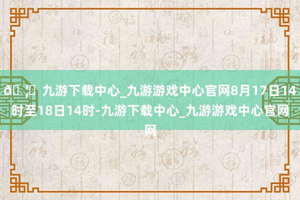 🦄九游下载中心_九游游戏中心官网8月17日14时至18日14时-九游下载中心_九游游戏中心官网