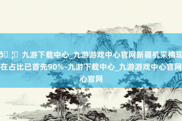 🦄九游下载中心_九游游戏中心官网新疆机采棉现在占比已首先90%-九游下载中心_九游游戏中心官网