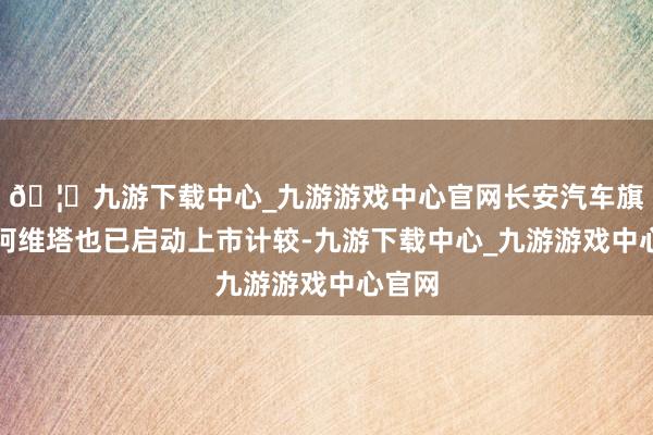 🦄九游下载中心_九游游戏中心官网长安汽车旗下的阿维塔也已启动上市计较-九游下载中心_九游游戏中心官网
