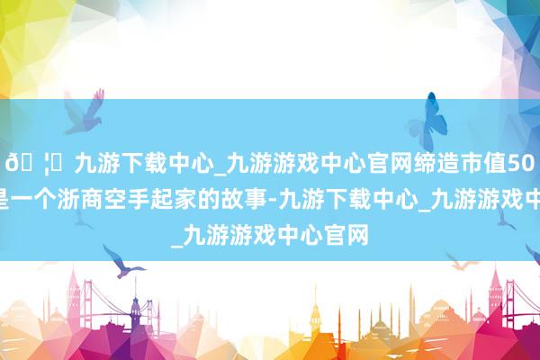 🦄九游下载中心_九游游戏中心官网缔造市值500亿这是一个浙商空手起家的故事-九游下载中心_九游游戏中心官网