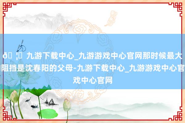 🦄九游下载中心_九游游戏中心官网那时候最大的阻挡是沈春阳的父母-九游下载中心_九游游戏中心官网
