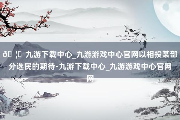 🦄九游下载中心_九游游戏中心官网以相投某部分选民的期待-九游下载中心_九游游戏中心官网