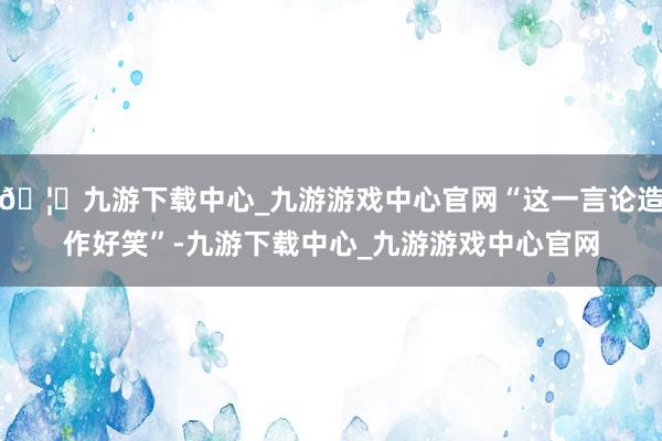 🦄九游下载中心_九游游戏中心官网“这一言论造作好笑”-九游下载中心_九游游戏中心官网