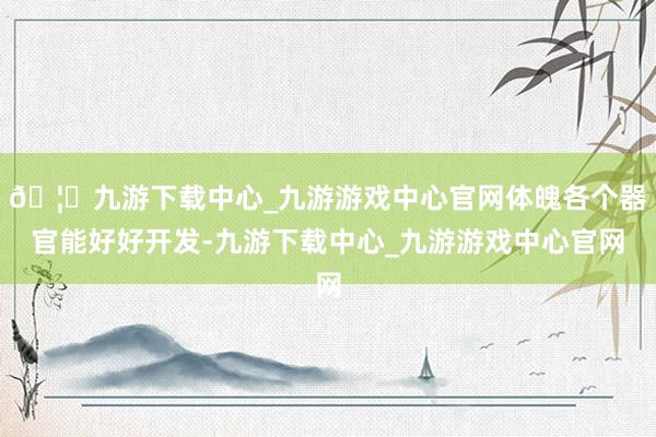 🦄九游下载中心_九游游戏中心官网体魄各个器官能好好开发-九游下载中心_九游游戏中心官网