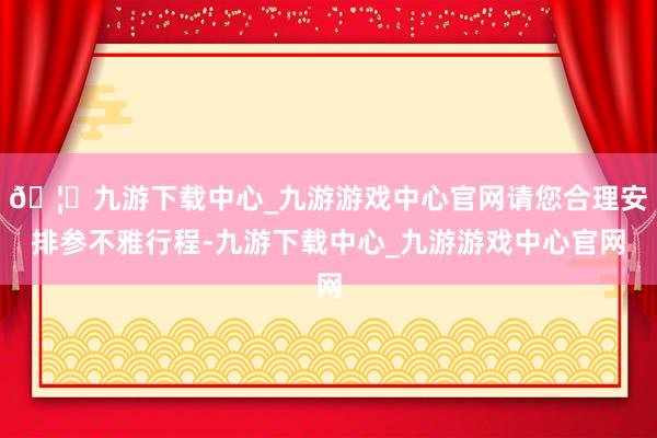 🦄九游下载中心_九游游戏中心官网请您合理安排参不雅行程-九游下载中心_九游游戏中心官网