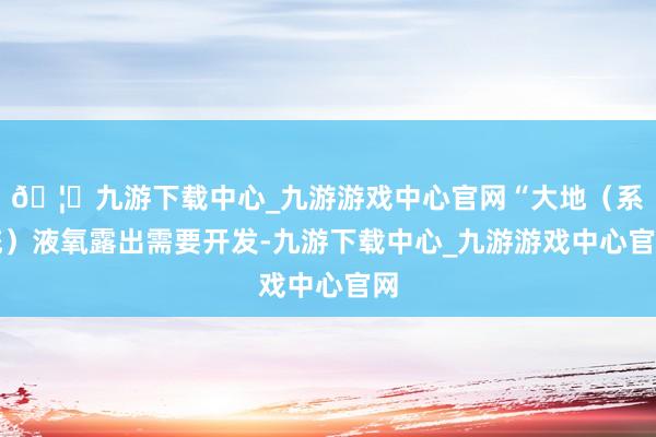 🦄九游下载中心_九游游戏中心官网“大地（系统）液氧露出需要开发-九游下载中心_九游游戏中心官网