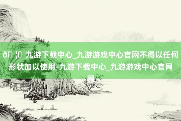 🦄九游下载中心_九游游戏中心官网不得以任何形状加以使用-九游下载中心_九游游戏中心官网