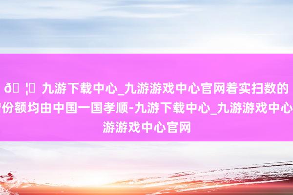 🦄九游下载中心_九游游戏中心官网着实扫数的净增份额均由中国一国孝顺-九游下载中心_九游游戏中心官网